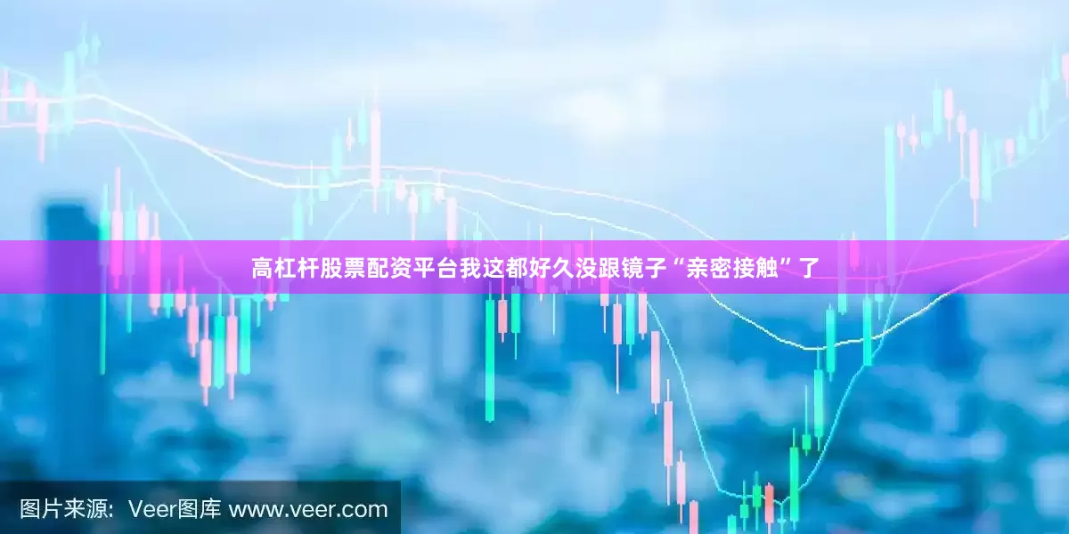 高杠杆股票配资平台我这都好久没跟镜子“亲密接触”了