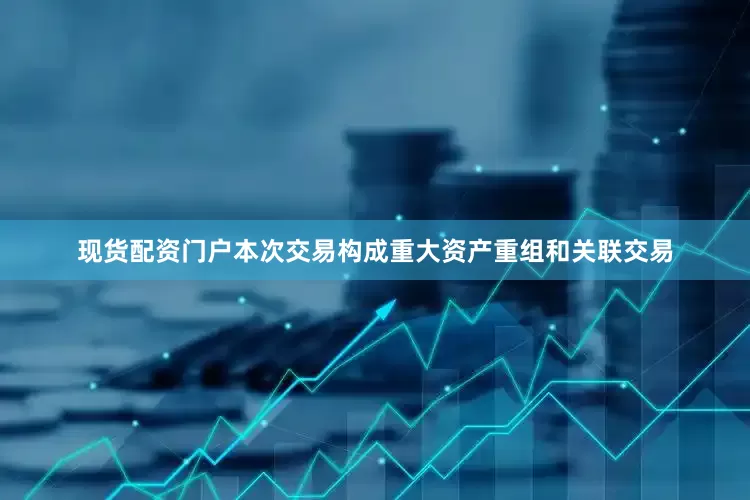 现货配资门户本次交易构成重大资产重组和关联交易
