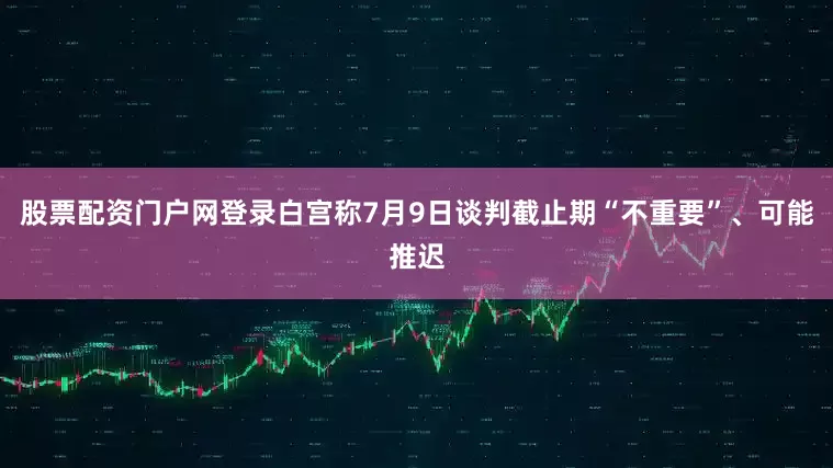 股票配资门户网登录白宫称7月9日谈判截止期“不重要”、可能推迟