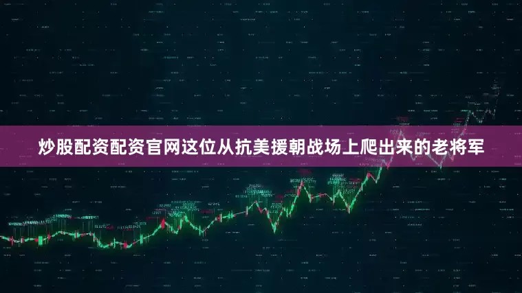 炒股配资配资官网这位从抗美援朝战场上爬出来的老将军