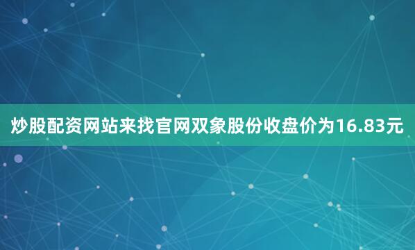 炒股配资网站来找官网双象股份收盘价为16.83元