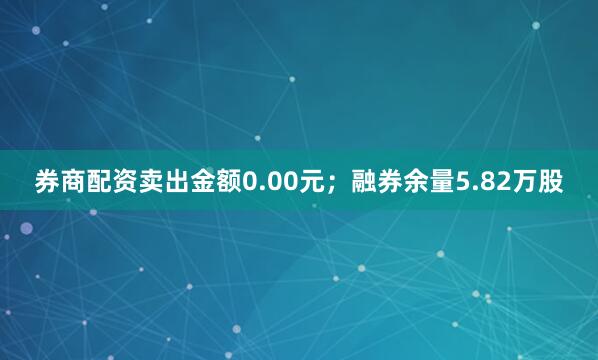 券商配资卖出金额0.00元；融券余量5.82万股