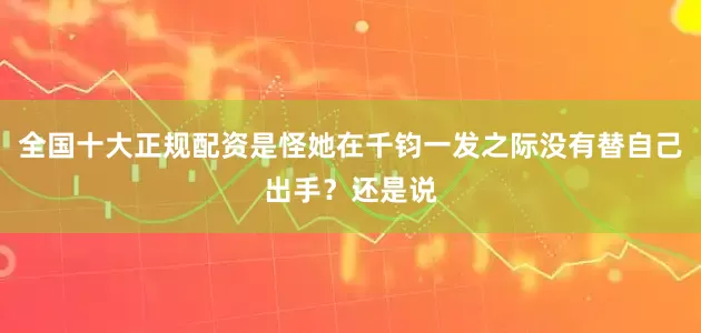 全国十大正规配资是怪她在千钧一发之际没有替自己出手？还是说