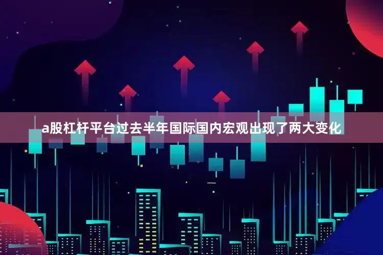a股杠杆平台过去半年国际国内宏观出现了两大变化