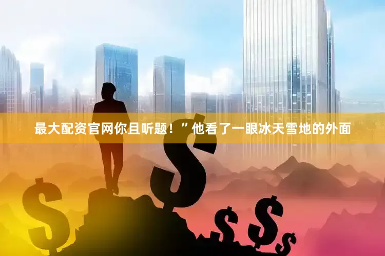 最大配资官网你且听题！”他看了一眼冰天雪地的外面