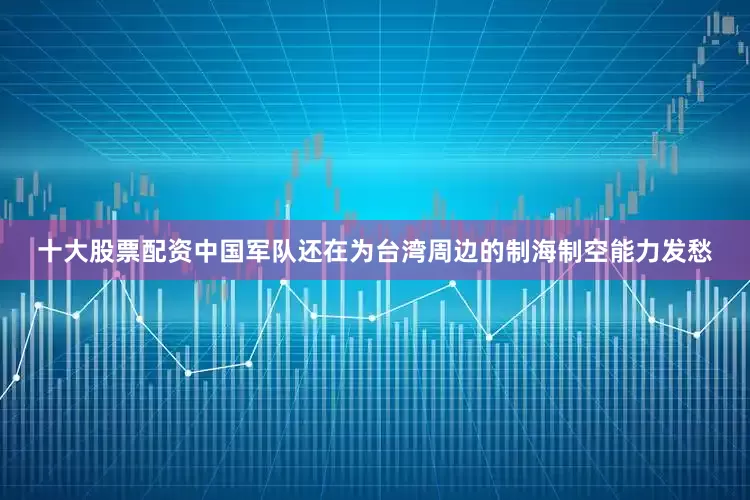 十大股票配资中国军队还在为台湾周边的制海制空能力发愁