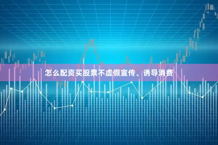 怎么配资买股票不虚假宣传、诱导消费