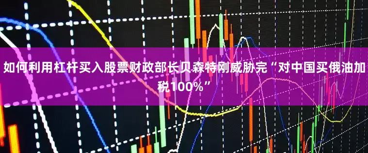 如何利用杠杆买入股票财政部长贝森特刚威胁完“对中国买俄油加税100%”